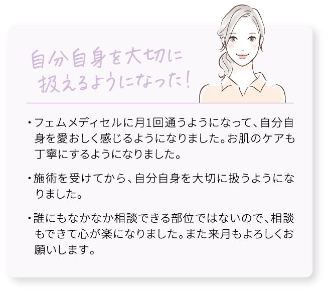 自分自身を大切に扱えるようになった！/・フェムメディセルに月1回通うようになって、自分自身を愛おしく感じるようになりました。お肌のケアも丁寧にするようになりました。/・施術を受けてから、自分自身を大切に扱うようになりました。/・誰にもなかなか相談できる部位ではないので、相談もできて心が楽になりました。また来月もよろしくお願いします。