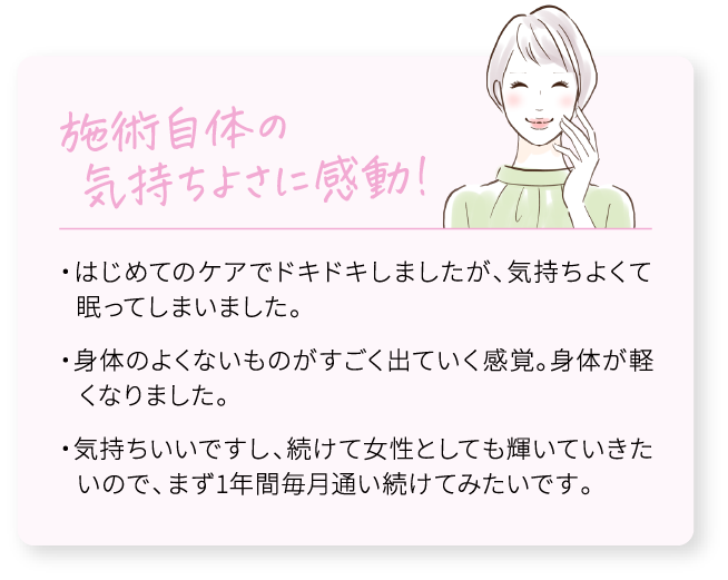 施術自体の気持ちよさに感動！/・はじめてのケアでドキドキしましたが、気持ちよくて眠ってしまいました。/・身体のよくないものがすごく出ていく感覚。身体が軽くなりました。/・気持ちいいですし、続けて女性としても輝いていきたいので、まず1年間毎月通い続けてみたいです。